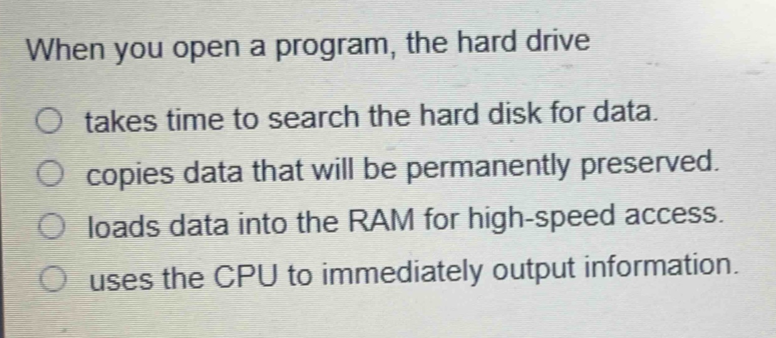 when you open a program, the hard drive\ntakes time to search the hard disk for data.\ncopies data that will be permanently preserved.\nloads data into the ram for high - speed access.\nuses the cpu to immediately output information.