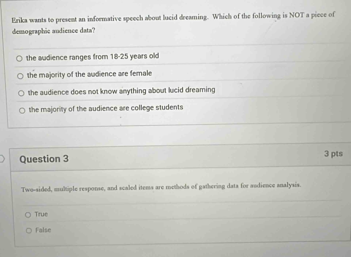 erika wants to present an informative speech about lucid dreaming. which of the following is not a piece of demographic audience data? the audience ranges from 18 - 25 years old the majority of the audience are female the audience does not know anything about lucid dreaming the majority of the audience are college students question 3 3 pts two - sided, multiple response, and scaled items are methods of gathering data for audience analysis. true false