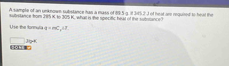 a sample of an unknown substance has a mass of 89.5 g. if 345.2 j of heat are required to heat the substance from 285 k to 305 k, what is the specific heat of the substance? use the formula q = mc,δt. j/g·k done