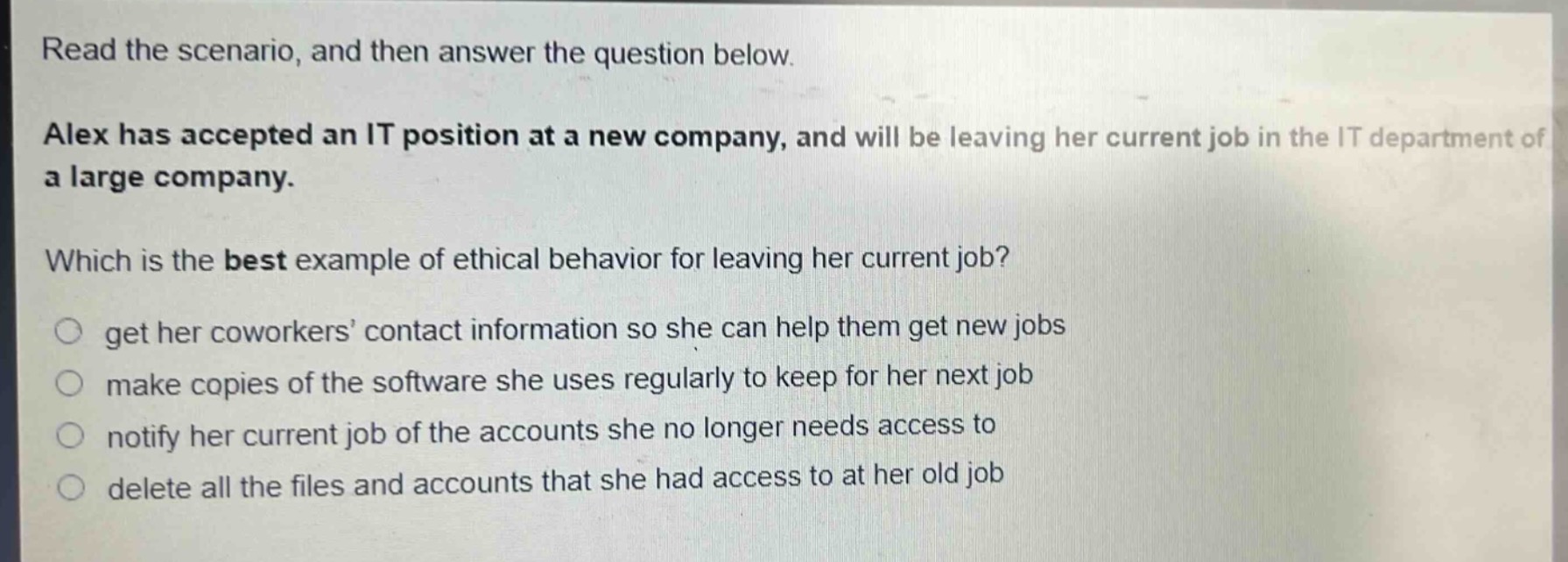 read the scenario, and then answer the question below.\nalex has accepted an it position at a new company, and will be leaving her current job in the it department of a large company.\nwhich is the best example of ethical behavior for leaving her current job?\n○ get her coworkers’ contact information so she can help them get new jobs\n○ make copies of the software she uses regularly to keep for her next job\n○ notify her current job of the accounts she no longer needs access to\n○ delete all the files and accounts that she had access to at her old job