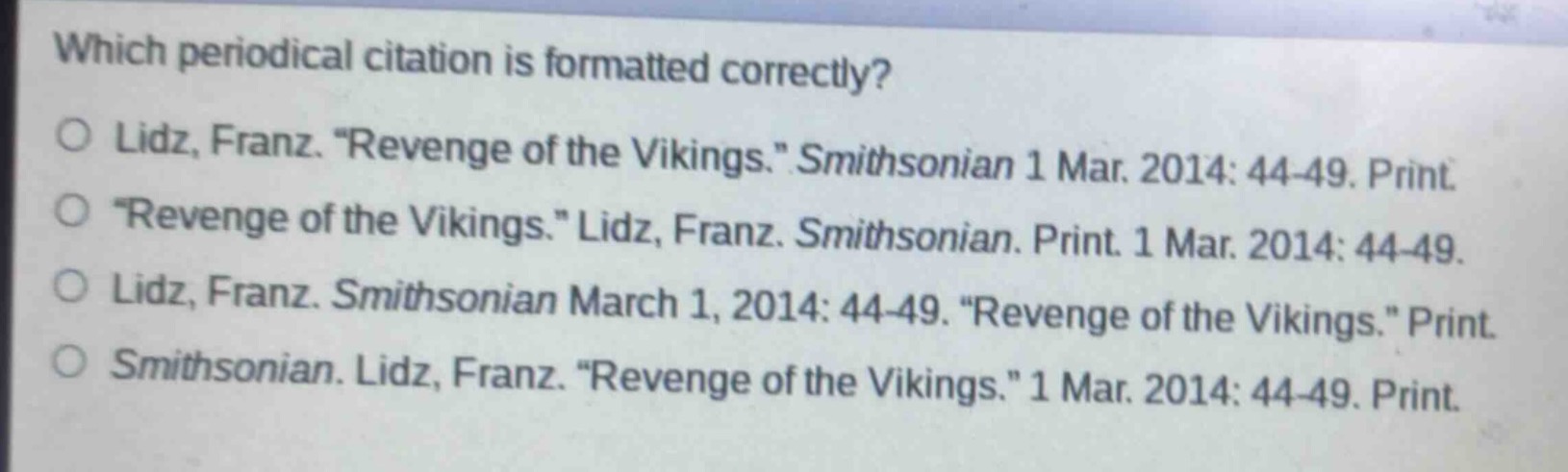 which periodical citation is formatted correctly?\n○ lidz, franz. “revenge of the vikings.” smithsonian 1 mar. 2014: 44 - 49. print.\n○ “revenge of the vikings.” lidz, franz. smithsonian. print. 1 mar. 2014: 44 - 49.\n○ lidz, franz. smithsonian march 1, 2014: 44 - 49. “revenge of the vikings.” print.\n○ smithsonian. lidz, franz. “revenge of the vikings.” 1 mar. 2014: 44 - 49. print.