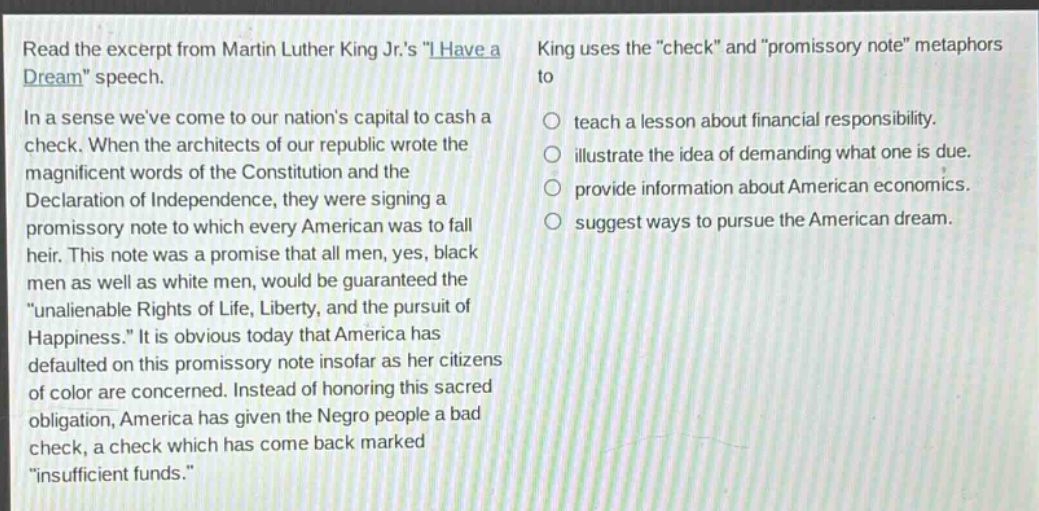 read the excerpt from martin luther king jr.s \i have a dream\ speech. in a sense weve come to our nations capital to cash a check. when the architects of our republic wrote the magnificent words of the constitution and the declaration of independence, they were signing a promissory note to which every american was to fall heir. this note was a promise that all men, yes, black men as well as white men, would be guaranteed the \unalienable rights of life, liberty, and the pursuit of happiness.\ it is obvious today that america has defaulted on this promissory note insofar as her citizens of color are concerned. instead of honoring this sacred obligation, america has given the negro people a bad check, a check which has come back marked \insufficient funds.\ king uses the \check\ and \promissory note\ metaphors to\n○ teach a lesson about financial responsibility.\n○ illustrate the idea of demanding what one is due.\n○ provide information about american economics.\n○ suggest ways to pursue the american dream.