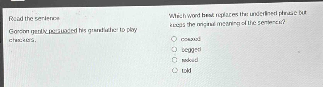 read the sentence\ngordon gently persuaded his grandfather to play checkers.\nwhich word best replaces the underlined phrase but keeps the original meaning of the sentence?\ncoaxed\nbegged\nasked\ntold