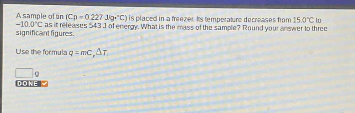 a sample of tin ($c_p = 0.227 j/gcdot^{circ}c$) is placed in a freezer. its temperature decreases from $15.0^{circ}c$ to $- 10.0^{circ}c$ as it releases 543 j of energy. what is the mass of the sample? round your answer to three significant figures.\nuse the formula $q = mc_pdelta t$.