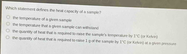 which statement defines the heat capacity of a sample?\n the temperature of a given sample\n the temperature that a given sample can withstand\n the quantity of heat that is required to raise the samples temperature by 1°c (or kelvin)\n the quantity of heat that is required to raise 1 g of the sample by 1°c (or kelvin) at a given pressure