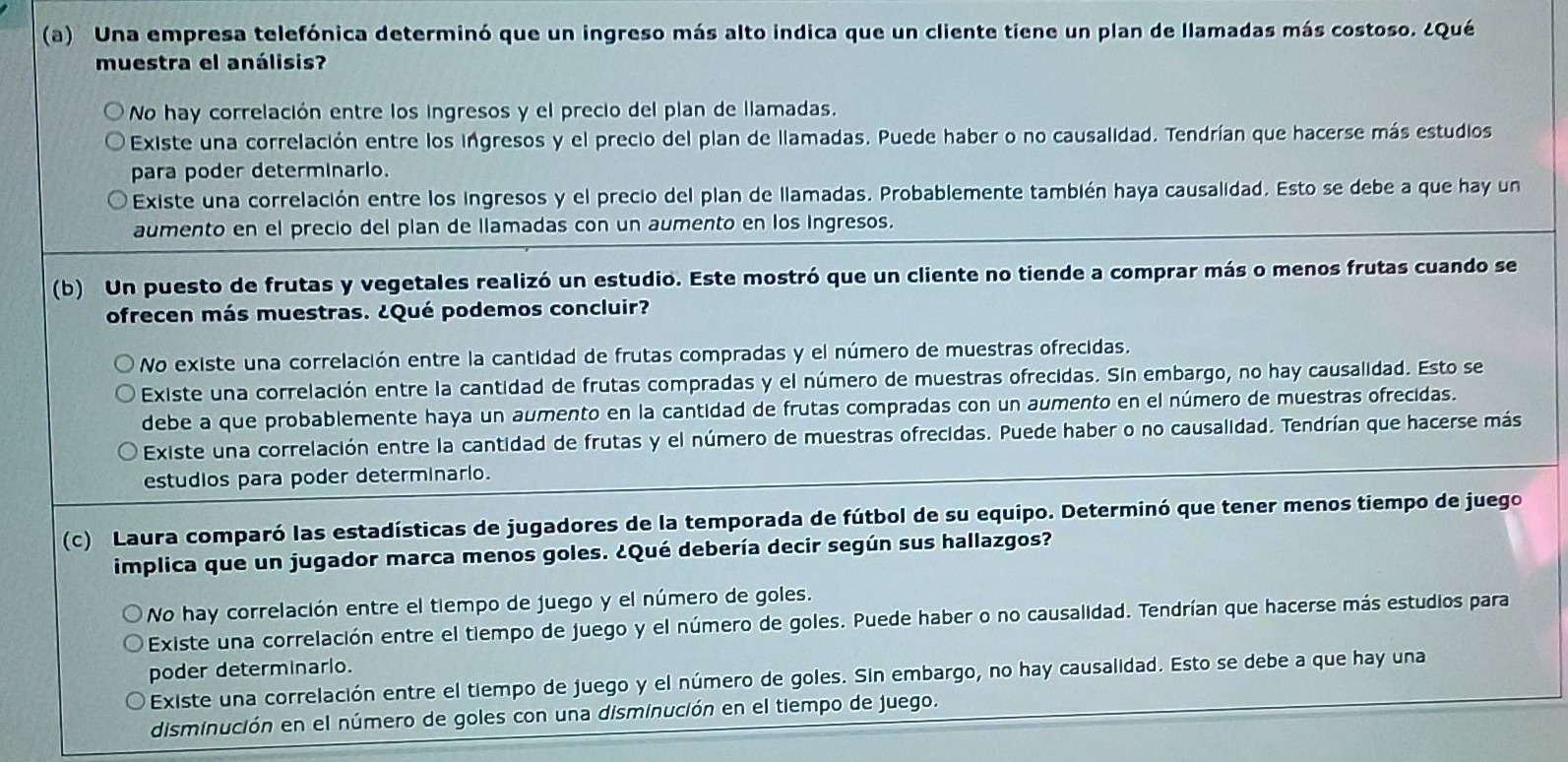 (a) una empresa telefónica determinó que un ingreso más alto indica que un cliente tiene un plan de llamadas más costoso. ¿qué muestra el análisis?\nno hay correlación entre los ingresos y el precio del plan de llamadas.\nexiste una correlación entre los ingresos y el precio del plan de llamadas. puede haber o no causalidad. tendrían que hacerse más estudios para poder determinarlo.\nexiste una correlación entre los ingresos y el precio del plan de llamadas. probablemente también haya causalidad. esto se debe a que hay un aumento en el precio del plan de llamadas con un aumento en los ingresos.\n\n(b) un puesto de frutas y vegetales realizó un estudio. este mostró que un cliente no tiende a comprar más o menos frutas cuando se ofrecen más muestras. ¿qué podemos concluir?\nno existe una correlación entre la cantidad de frutas compradas y el número de muestras ofrecidas. sin embargo, no hay causalidad. esto se debe a que probablemente haya un aumento en la cantidad de frutas compradas con un aumento en el número de muestras ofrecidas.\nexiste una correlación entre la cantidad de frutas compradas y el número de muestras ofrecidas. en el número de muestras ofrecidas.\nexiste una correlación entre la cantidad de frutas y el número de muestras ofrecidas. puede haber o no causalidad. tendrían que hacerse más estudios para poder determinarlo.\n\n(c) laura comparó las estadísticas de jugadores de la temporada de fútbol de su equipo. determinó que tener menos tiempo de juego implica que un jugador marca menos goles. ¿qué debería decir según sus hallazgos?\nno hay correlación entre el tiempo de juego y el número de goles.\nexiste una correlación entre el tiempo de juego y el número de goles. puede haber o no causalidad. tendrían que hacerse más estudios para poder determinarlo.\nexiste una correlación entre el tiempo de juego y el número de goles. sin embargo, no hay causalidad. esto se debe a que hay una disminución en el número de goles con una disminución en el tiempo de juego.