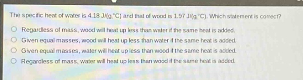 the specific heat of water is 4.18 j/(g·°c) and that of wood is 1.97 j/(g·°c). which statement is correct?\nregardless of mass, wood will heat up less than water if the same heat is added.\ngiven equal masses, wood will heat up less than water if the same heat is added.\ngiven equal masses, water will heat up less than wood if the same heat is added.\nregardless of mass, water will heat up less than wood if the same heat is added.