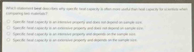 which statement best describes why specific heat capacity is often more useful than heat capacity for scientists when comparing two materials?\nspecific heat capacity is an intensive property and does not depend on sample size.\nspecific heat capacity is an extensive property and does not depend on sample size.\nspecific heat capacity is an intensive property and depends on the sample size.\nspecific heat capacity is an extensive property and depends on the sample size.