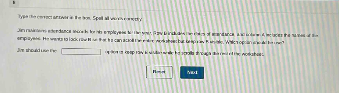 type the correct answer in the box. spell all words correctly. jim maintains attendance records for his employees for the year. row b includes the dates of attendance, and column a includes the names of the employees. he wants to lock row b so that he can scroll the entire worksheet but keep row b visible. which option should he use? jim should use the blank option to keep row b visible while he scrolls through the rest of the worksheet.
