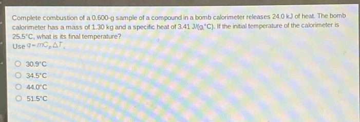 complete combustion of a 0.600 - g sample of a compound in a bomb calorimeter releases 24.0 kj of heat. the bomb calorimeter has a mass of 1.30 kg and a specific heat of 3.41 j/(g·°c). if the initial temperature of the calorimeter is 25.5°c, what is its final temperature? use q = mc_pδt.\n30.9°c\n34.5°c\n44.0°c\n51.5°c