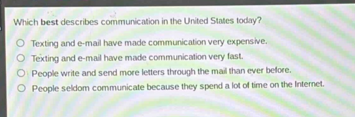 which best describes communication in the united states today?\ntexting and e - mail have made communication very expensive.\ntexting and e - mail have made communication very fast.\npeople write and send more letters through the mail than ever before.\npeople seldom communicate because they spend a lot of time on the internet.