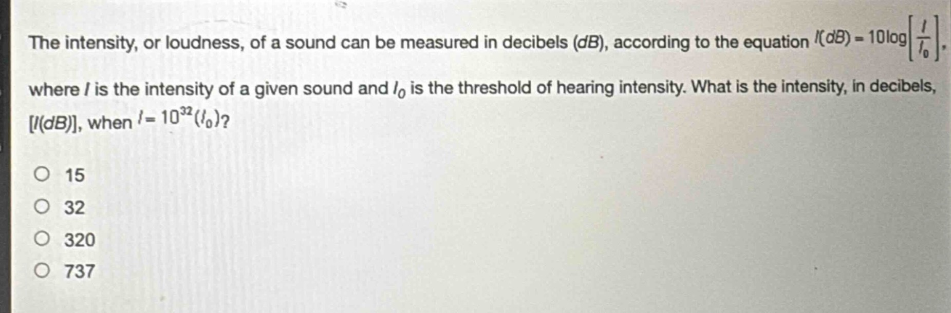 the intensity, or loudness, of a sound can be measured in decibels (db), according to the equation $i(db)=10\\log\\left\\frac{i}{i_0}\\right$, where $i$ is the intensity of a given sound and $i_0$ is the threshold of hearing intensity. what is the intensity, in decibels, $i(db)$, when $i = 10^{32}(i_0)$?\n15\n32\n320\n737