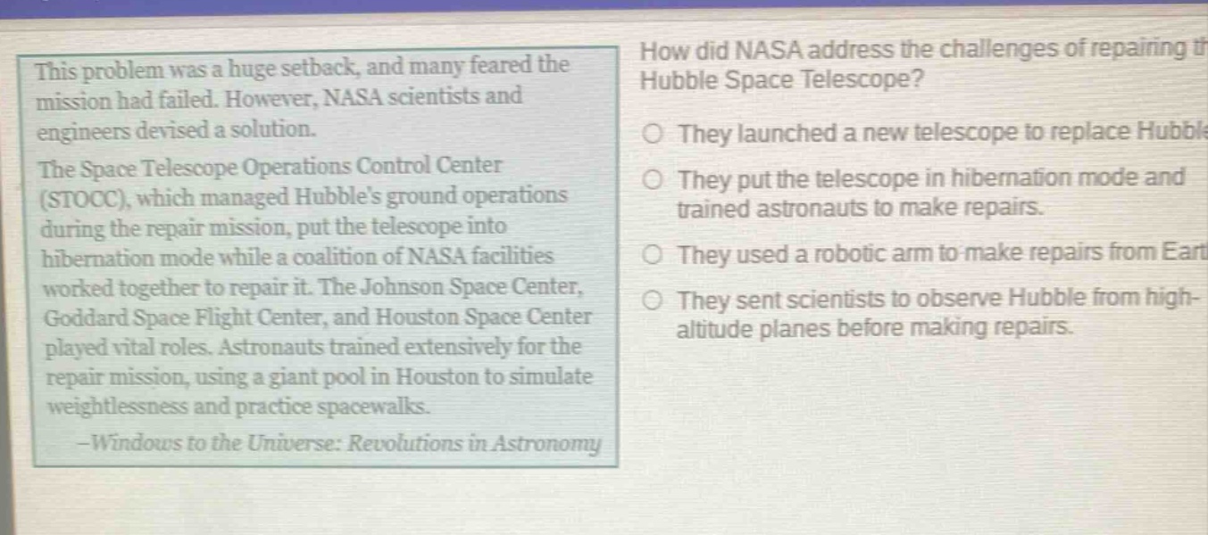 this problem was a huge setback, and many feared the mission had failed. however, nasa scientists and engineers devised a solution. the space telescope operations control center (stocc), which managed hubbles ground operations during the repair mission, put the telescope into hibernation mode while a coalition of nasa facilities worked together to repair it. the johnson space center, goddard space flight center, and houston space center played vital roles. astronauts trained extensively for the repair mission, using a giant pool in houston to simulate weightlessness and practice spacewalks. -windows to the universe: revolutions in astronomy\nhow did nasa address the challenges of repairing the hubble space telescope?\no they launched a new telescope to replace hubble.\no they put the telescope in hibernation mode and trained astronauts to make repairs.\no they used a robotic arm to make repairs from earth.\no they sent scientists to observe hubble from high - altitude planes before making repairs.