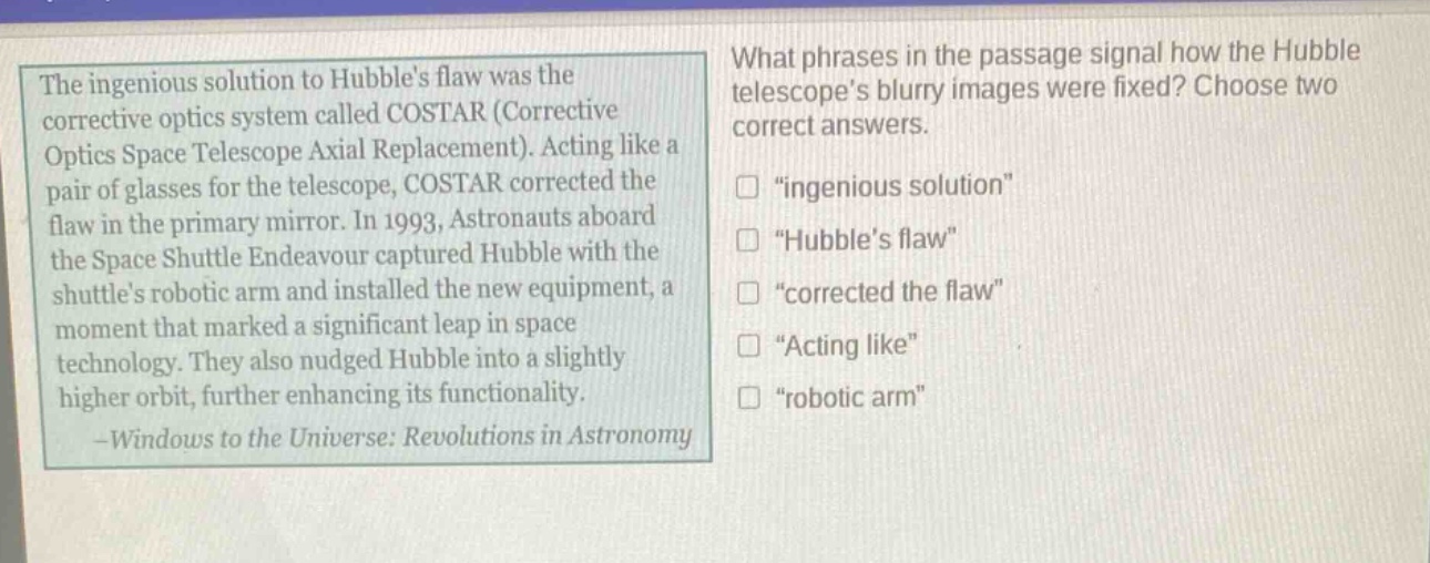 the ingenious solution to hubbles flaw was the corrective optics system called costar (corrective optics space telescope axial replacement). acting like a pair of glasses for the telescope, costar corrected the flaw in the primary mirror. in 1993, astronauts aboard the space shuttle endeavour captured hubble with the shuttles robotic arm and installed the new equipment, a moment that marked a significant leap in space technology. they also nudged hubble into a slightly higher orbit, further enhancing its functionality. -windows to the universe: revolutions in astronomy\nwhat phrases in the passage signal how the hubble telescopes blurry images were fixed? choose two correct answers.\n□ \ingenious solution\\n□ \hubbles flaw\\n□ \corrected the flaw\\n□ \acting like\\n□ \robotic arm\
