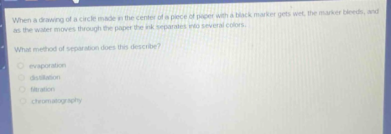 when a drawing of a circle made in the center of a piece of paper with a black marker gets wet, the marker bleeds, and as the water moves through the paper the ink separates into several colors.\nwhat method of separation does this describe?\nevaporation\ndistillation\nfiltration\nchromatography