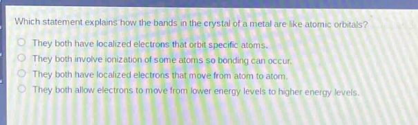 which statement explains how the bands in the crystal of a metal are like atomic orbitals?\nthey both have localized electrons that orbit specific atoms.\nthey both involve ionization of some atoms so bonding can occur.\nthey both have localized electrons that move from atom to atom.\nthey both allow electrons to move from lower energy levels to higher energy levels.