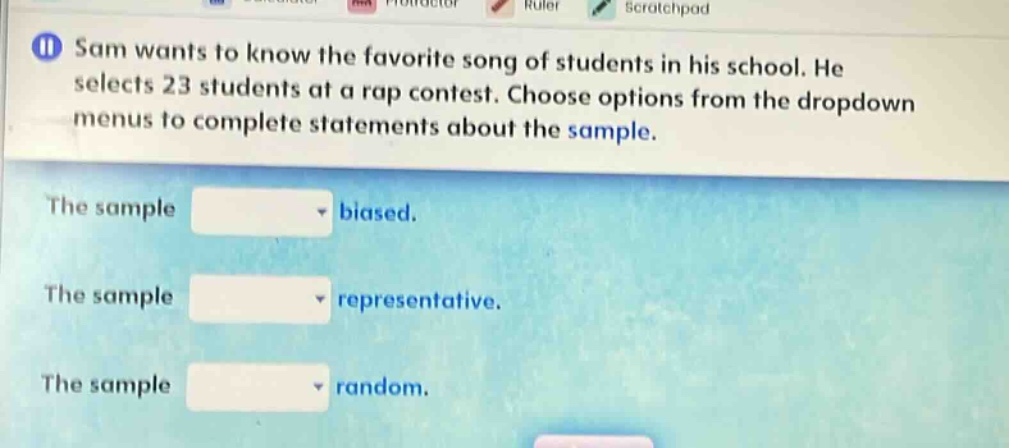 sam wants to know the favorite song of students in his school. he selects 23 students at a rap contest. choose options from the dropdown menus to complete statements about the sample. the sample biased. the sample representative. the sample random.