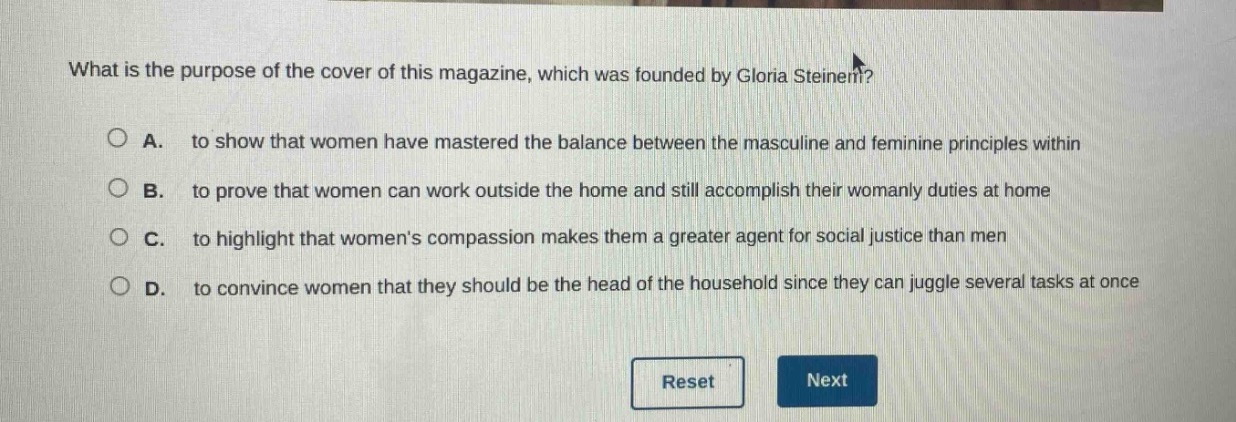 what is the purpose of the cover of this magazine, which was founded by gloria steinem?\n\na. to show that women have mastered the balance between the masculine and feminine principles within\n\nb. to prove that women can work outside the home and still accomplish their womanly duties at home\n\nc. to highlight that womens compassion makes them a greater agent for social justice than men\n\nd. to convince women that they should be the head of the household since they can juggle several tasks at once