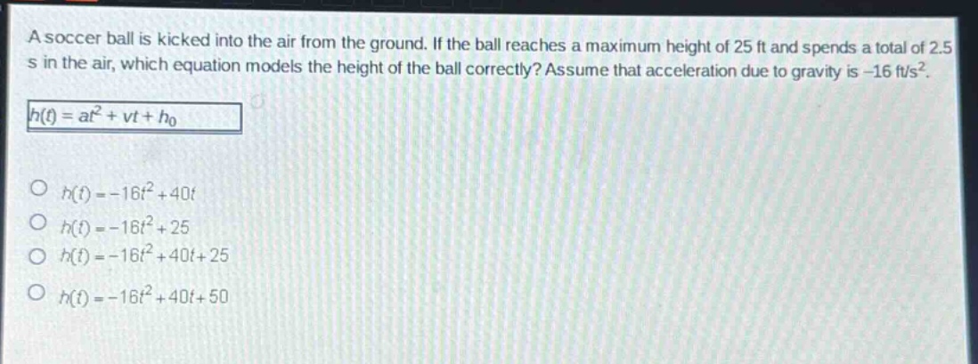 a soccer ball is kicked into the air from the ground. if the ball reaches a maximum height of 25 ft and spends a total of 2.5 s in the air, which equation models the height of the ball correctly? assume that acceleration due to gravity is -16 ft/s². (h(t)=at^{2}+vt + h_{0}) (h(t)=-16t^{2}+40t) (h(t)=-16t^{2}+25) (h(t)=-16t^{2}+40t + 25) (h(t)=-16t^{2}+40t + 50)
