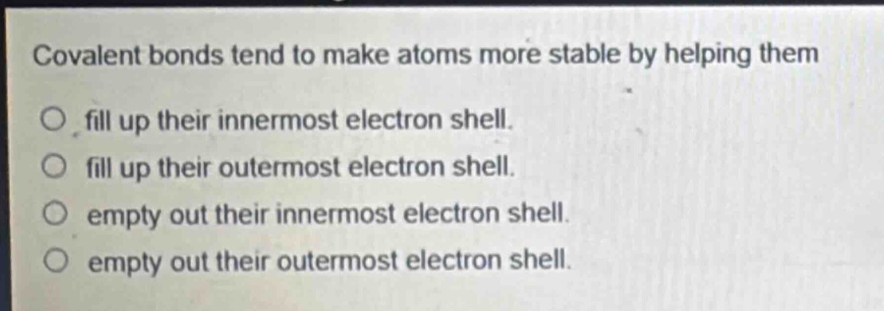 covalent bonds tend to make atoms more stable by helping them\no fill up their innermost electron shell.\no fill up their outermost electron shell.\no empty out their innermost electron shell.\no empty out their outermost electron shell.