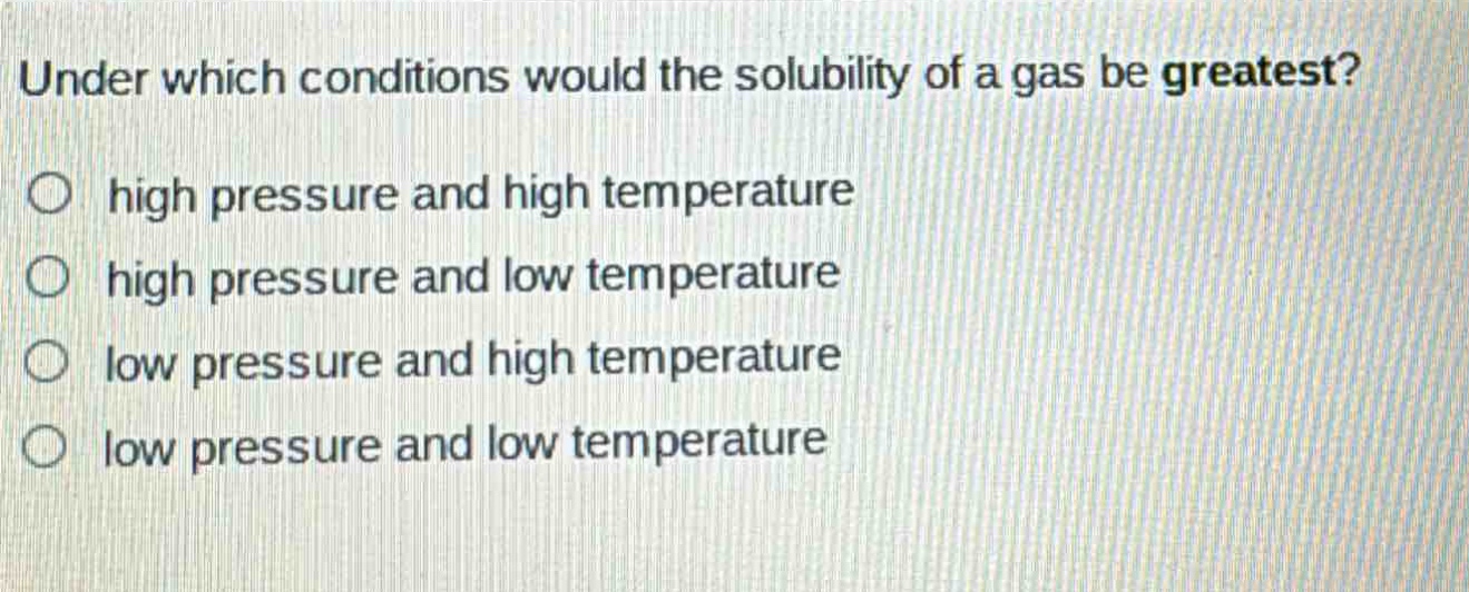 under which conditions would the solubility of a gas be greatest?\no high pressure and high temperature\no high pressure and low temperature\no low pressure and high temperature\no low pressure and low temperature