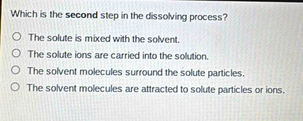 which is the second step in the dissolving process?\no the solute is mixed with the solvent.\no the solute ions are carried into the solution.\no the solvent molecules surround the solute particles.\no the solvent molecules are attracted to solute particles or ions.