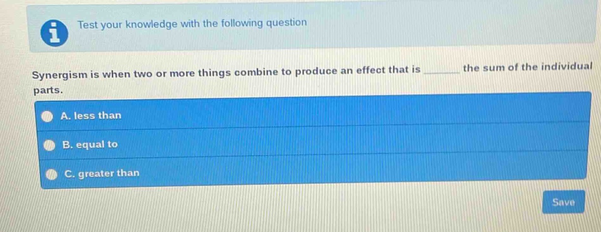 test your knowledge with the following question\nsynergism is when two or more things combine to produce an effect that is ______ the sum of the individual parts.\na. less than\nb. equal to\nc. greater than