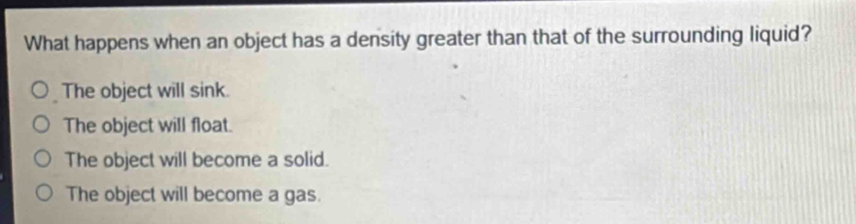 what happens when an object has a density greater than that of the surrounding liquid?\no the object will sink.\no the object will float.\no the object will become a solid.\no the object will become a gas.