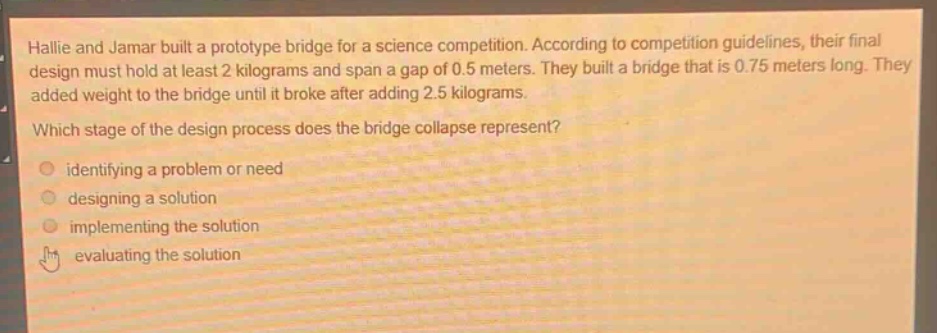 hallie and jamar built a prototype bridge for a science competition. according to competition guidelines, their final design must hold at least 2 kilograms and span a gap of 0.5 meters. they built a bridge that is 0.75 meters long. they added weight to the bridge until it broke after adding 2.5 kilograms. which stage of the design process does the bridge collapse represent? identifying a problem or need designing a solution implementing the solution evaluating the solution