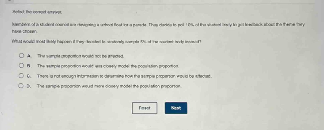 select the correct answer. members of a student council are designing a school float for a parade. they decide to poll 10% of the student body to get feedback about the theme they have chosen. what would most likely happen if they decided to randomly sample 5% of the student body instead? a. the sample proportion would not be affected. b. the sample proportion would less closely model the population proportion. c. there is not enough information to determine how the sample proportion would be affected. d. the sample proportion would more closely model the population proportion.