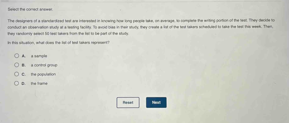 select the correct answer.\nthe designers of a standardized test are interested in knowing how long people take, on average, to complete the writing portion of the test. they decide to conduct an observation study at a testing facility. to avoid bias in their study, they create a list of the test takers scheduled to take the test this week. then, they randomly select 50 test takers from the list to be part of the study.\nin this situation, what does the list of test takers represent?\na. a sample\nb. a control group\nc. the population\nd. the frame\nreset next