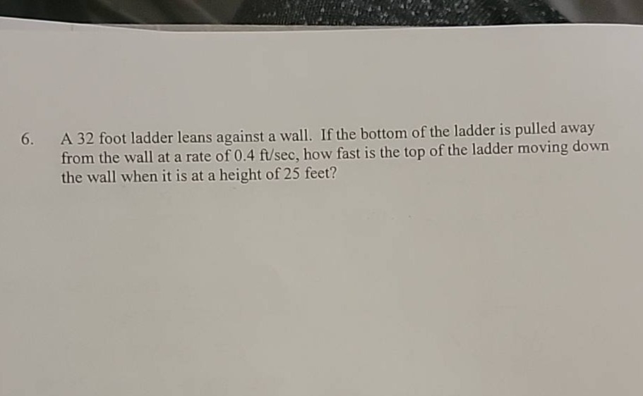 6. a 32 foot ladder leans against a wall. if the bottom of the ladder is pulled away from the wall at a rate of 0.4 ft/sec, how fast is the top of the ladder moving down the wall when it is at a height of 25 feet?