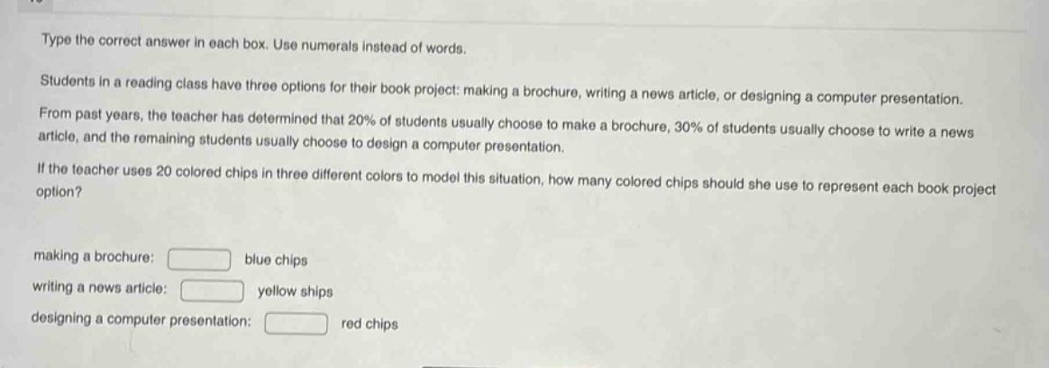 type the correct answer in each box. use numerals instead of words. students in a reading class have three options for their book project: making a brochure, writing a news article, or designing a computer presentation. from past years, the teacher has determined that 20% of students usually choose to make a brochure, 30% of students usually choose to write a news article, and the remaining students usually choose to design a computer presentation. if the teacher uses 20 colored chips in three different colors to model this situation, how many colored chips should she use to represent each book project option? making a brochure: blue chips writing a news article: yellow ships designing a computer presentation: red chips