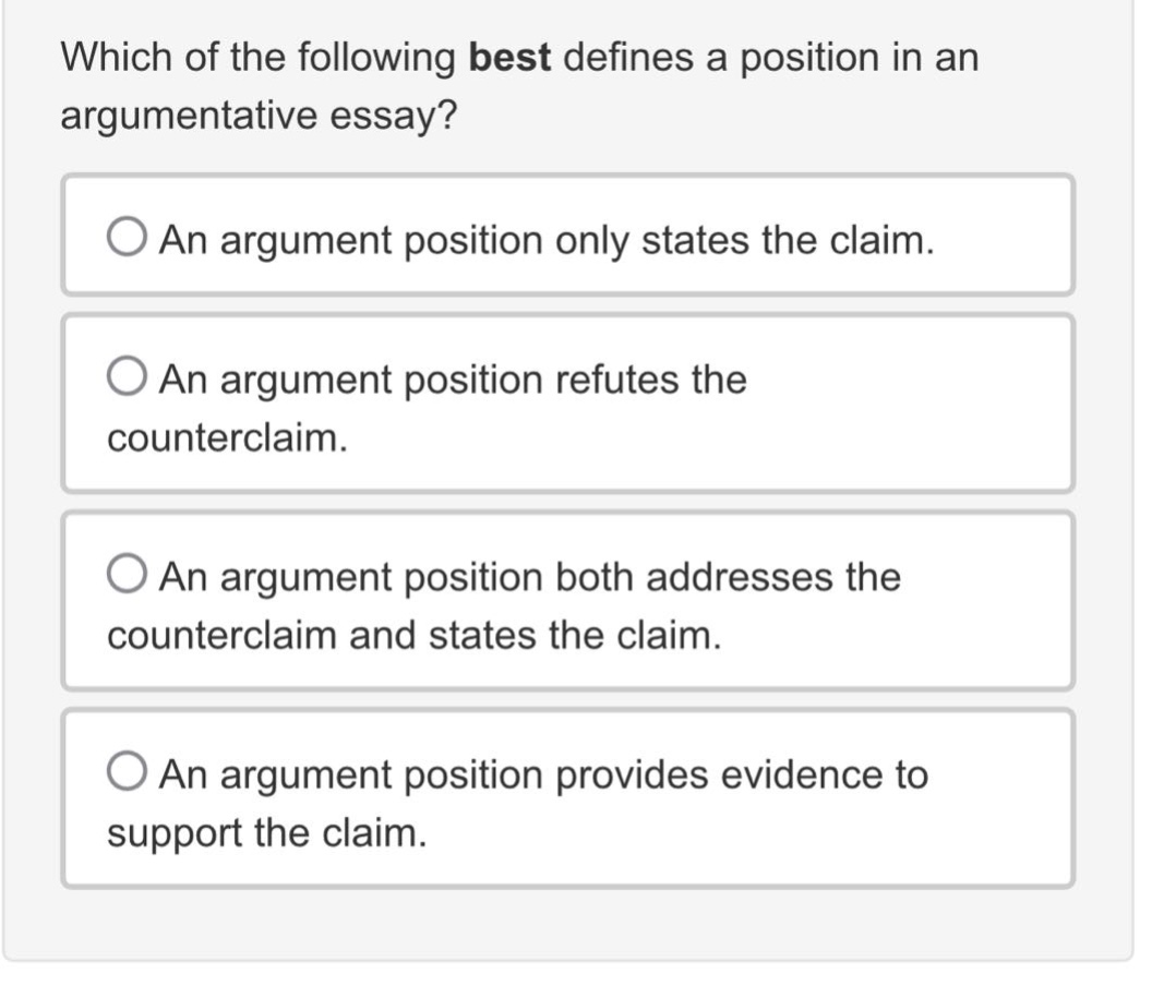 which of the following best defines a position in an argumentative essay?\nan argument position only states the claim.\nan argument position refutes the counterclaim.\nan argument position both addresses the counterclaim and states the claim.\nan argument position provides evidence to support the claim.