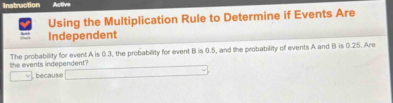 using the multiplication rule to determine if events are independent\nthe probability for event a is 0.3, the probability for event b is 0.5, and the probability of events a and b is 0.25. are the events independent?\n, because