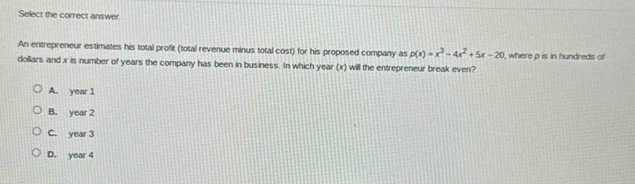 select the correct answer.\nan entrepreneur estimates his total profit (total revenue minus total cost) for his proposed company as $p(x)=x^{3}-4x^{2}+5x - 20$, where $p$ is in hundreds of dollars and $x$ is number of years the company has been in business. in which year ($x$) will the entrepreneur break even?\na. year 1\nb. year 2\nc. year 3\nd. year 4