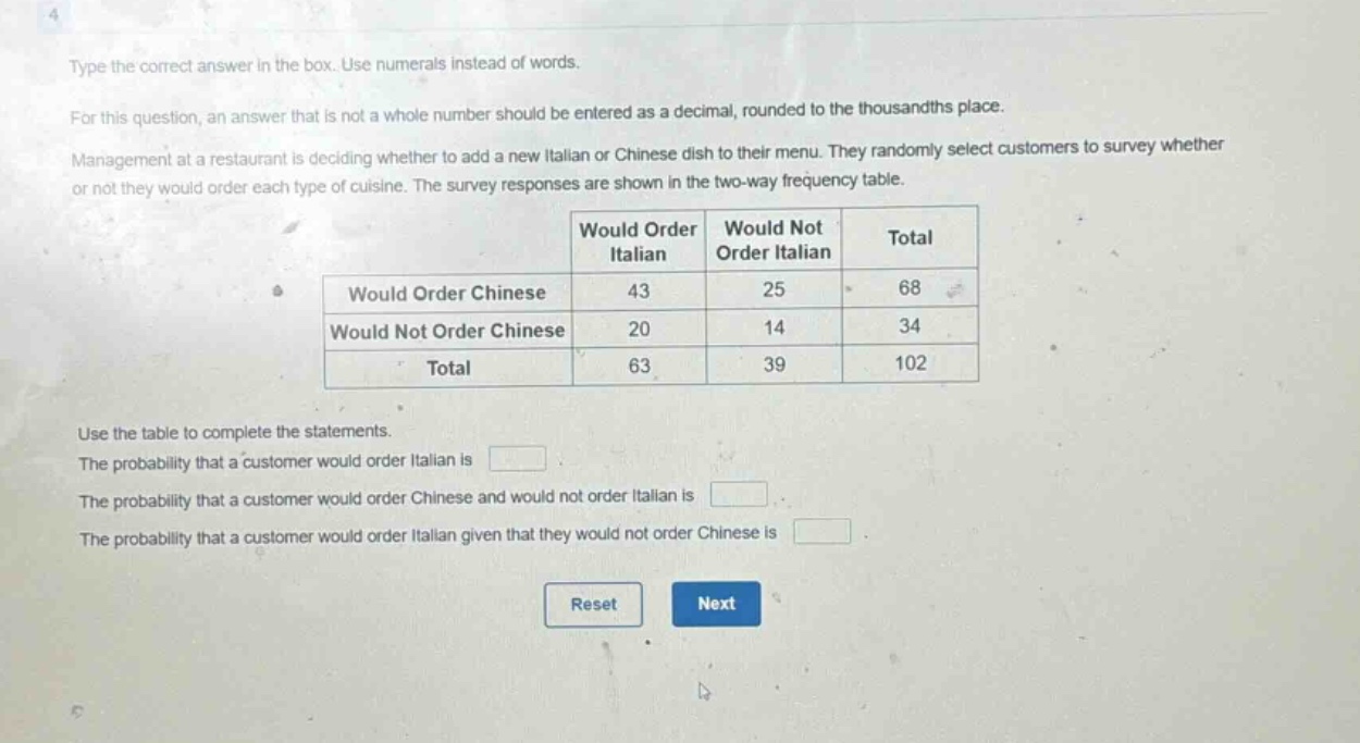 type the correct answer in the box. use numerals instead of words.\nfor this question, an answer that is not a whole number should be entered as a decimal, rounded to the thousandths place.\nmanagement at a restaurant is deciding whether to add a new italian or chinese dish to their menu. they randomly select customers to survey whether or not they would order each type of cuisine. the survey responses are shown in the two - way frequency table.\n| |would order italian|would not order italian|total|\n|--|--|--|--|\n|would order chinese|43|25|68|\n|would not order chinese|20|14|34|\n|total|63|39|102|\nuse the table to complete the statements.\nthe probability that a customer would order italian is (square).\nthe probability that a customer would order chinese and would not order italian is (square).\nthe probability that a customer would order italian given that they would not order chinese is (square).\nreset next