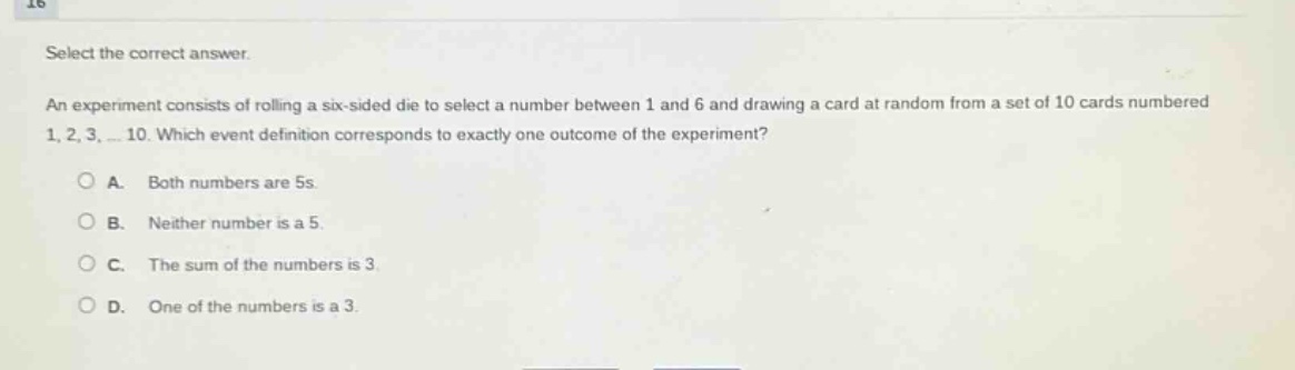 select the correct answer.\nan experiment consists of rolling a six - sided die to select a number between 1 and 6 and drawing a card at random from a set of 10 cards numbered 1, 2, 3, … 10. which event definition corresponds to exactly one outcome of the experiment?\na. both numbers are 5s.\nb. neither number is a 5.\nc. the sum of the numbers is 3.\nd. one of the numbers is a 3.