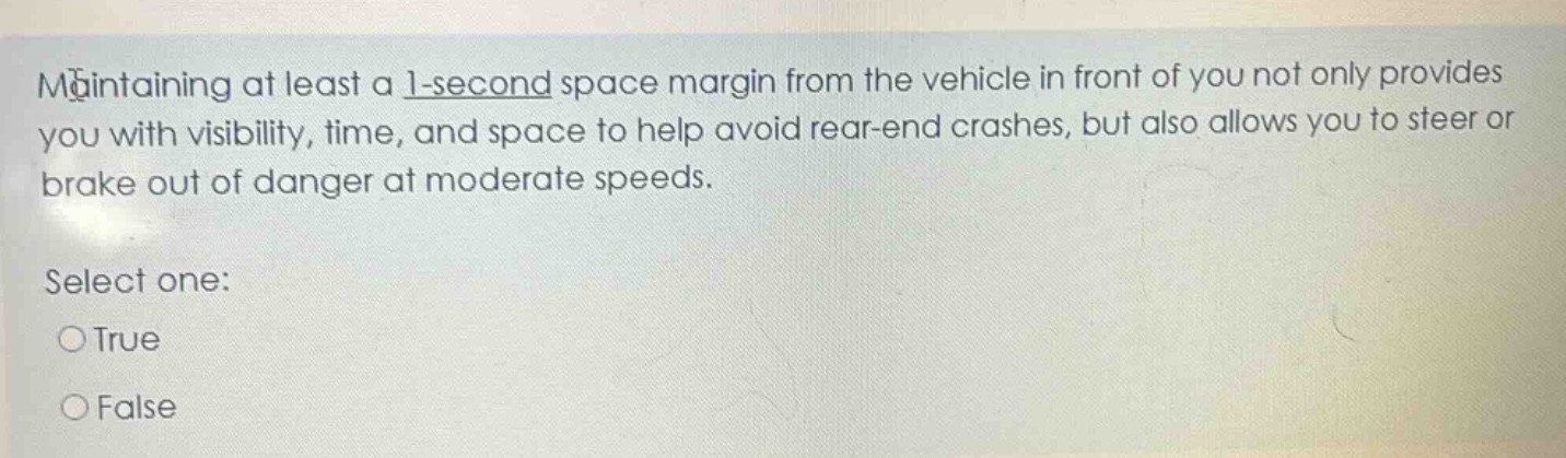 maintaining at least a 1 - second space margin from the vehicle in front of you not only provides you with visibility, time, and space to help avoid rear - end crashes, but also allows you to steer or brake out of danger at moderate speeds. select one: true false