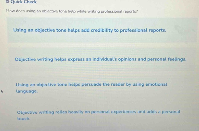 quick check\nhow does using an objective tone help while writing professional reports?\nusing an objective tone helps add credibility to professional reports.\nobjective writing helps express an individuals opinions and personal feelings.\nusing an objective tone helps persuade the reader by using emotional language.\nobjective writing relies heavily on personal experiences and adds a personal touch.