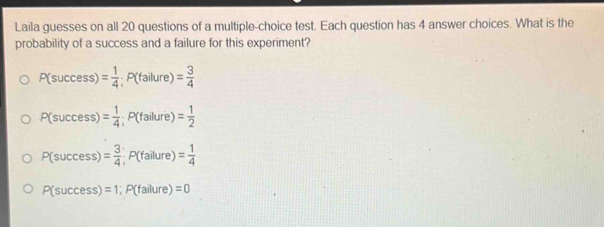 laila guesses on all 20 questions of a multiple - choice test. each question has 4 answer choices. what is the probability of a success and a failure for this experiment?\n\n$p(success)=\frac{1}{4};p(failure)=\frac{3}{4}$\n\n$p(success)=\frac{1}{4};p(failure)=\frac{1}{2}$\n\n$p(success)=\frac{3}{4};p(failure)=\frac{1}{4}$\n\n$p(success)=1;p(failure)=0$