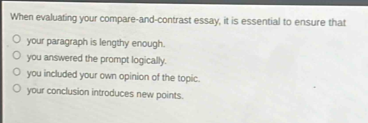 when evaluating your compare - and - contrast essay, it is essential to ensure that\n○ your paragraph is lengthy enough.\n○ you answered the prompt logically.\n○ you included your own opinion of the topic.\n○ your conclusion introduces new points.