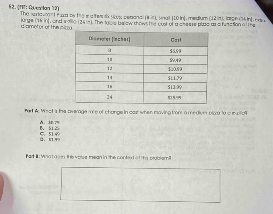 52. (fif: question 12)\nthe restaurant pizza by the π offers six sizes: personal (8 in), small (10 in), medium (12 in), large (14 in), extra - large (16 in), and π - zilla (24 in). the table below shows the cost of a cheese pizza as a function of the diameter of the pizza.\n|diameter (inches)|cost|\n|----|----|\n|8|$6.99|\n|10|$9.49|\n|12|$10.99|\n|14|$11.79|\n|16|$13.99|\n|24|$25.99|\npart a: what is the average rate of change in cost when moving from a medium pizza to a π - zilla?\na. $0.79\nb. $1.25\nc. $1.49\nd. $1.99\npart b: what does this value mean in the context of this problem?