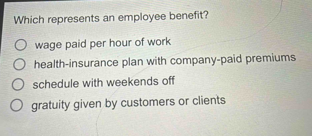 which represents an employee benefit?\n○ wage paid per hour of work\n○ health - insurance plan with company - paid premiums\n○ schedule with weekends off\n○ gratuity given by customers or clients