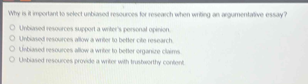 why is it important to select unbiased resources for research when writing an argumentative essay?\nunbiased resources support a writers personal opinion.\nunbiased resources allow a writer to better cite research.\nunbiased resources allow a writer to better organize claims.\nunbiased resources provide a writer with trustworthy content.