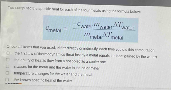 you computed the specific heat for each of the four metals using the formula below: $c_{metal}=\frac{-c_{water}m_{water}delta t_{water}}{m_{metal}delta t_{metal}}$ check all items that you used, either directly or indirectly, each time you did this computation. the first law of thermodynamics (heat lost by a metal equals the heat gained by the water) the ability of heat to flow from a hot object to a cooler one masses for the metal and the water in the calorimeter temperature changes for the water and the metal the known specific heat of the water