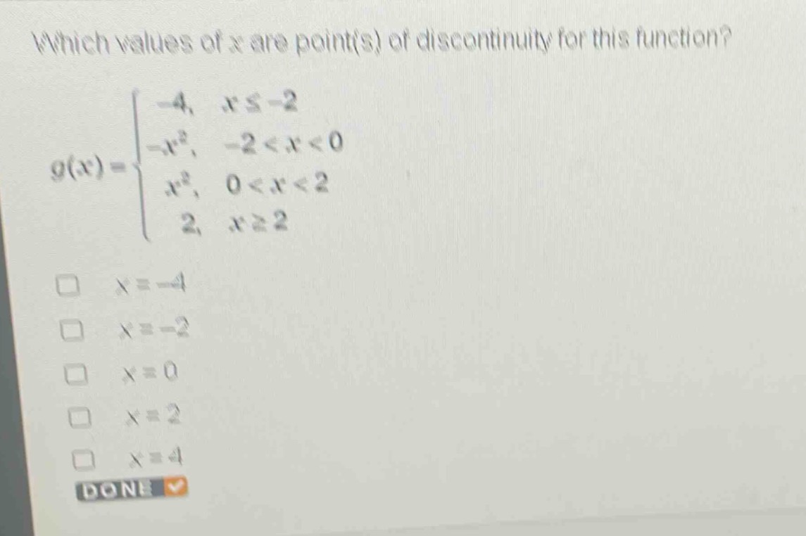 which values of x are point(s) of discontinuity for this function?\n g(x)=\begin{cases}-4, & xleq - 2\\-x^{2}, & -2 < x < 0\\x^{2}, & 0 < x < 2\\2, & xgeq 2end{cases}\n□ (x = - 4)\n□ (x=-2)\n□ (x = 0)\n□ (x = 2)\n□ (x = 4)\ndone