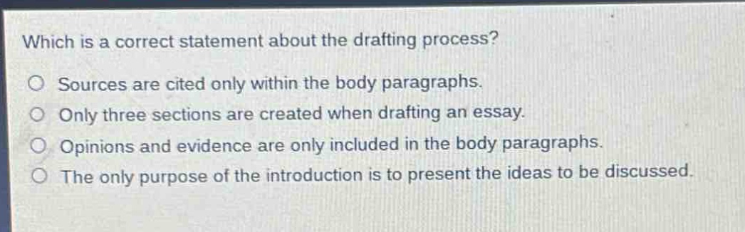 which is a correct statement about the drafting process?\no sources are cited only within the body paragraphs.\no only three sections are created when drafting an essay.\no opinions and evidence are only included in the body paragraphs.\no the only purpose of the introduction is to present the ideas to be discussed.