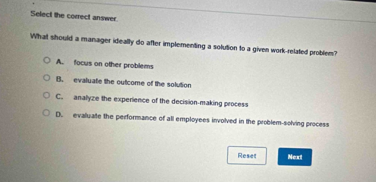 select the correct answer.\nwhat should a manager ideally do after implementing a solution to a given work - related problem?\na. focus on other problems\nb. evaluate the outcome of the solution\nc. analyze the experience of the decision - making process\nd. evaluate the performance of all employees involved in the problem - solving process