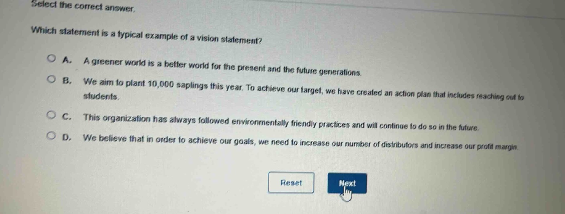 select the correct answer.\nwhich statement is a typical example of a vision statement?\na. a greener world is a better world for the present and the future generations.\nb. we aim to plant 10,000 saplings this year. to achieve our target, we have created an action plan that includes reaching out to students.\nc. this organization has always followed environmentally friendly practices and will continue to do so in the future.\nd. we believe that in order to achieve our goals, we need to increase our number of distributors and increase our profit margin.